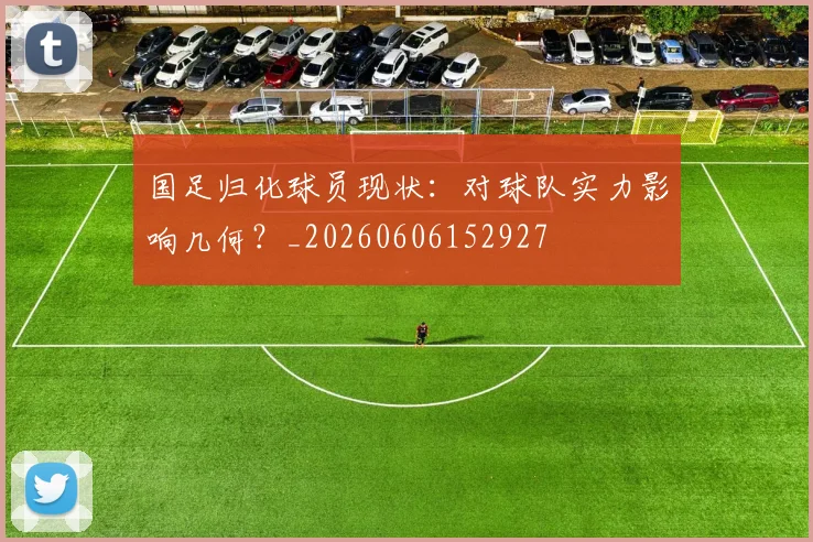 国足归化球员现状：对球队实力影响几何？_20260606152927