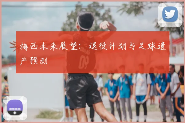 梅西未来展望：退役计划与足球遗产预测