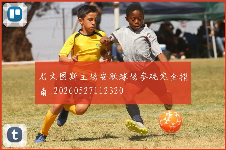 尤文图斯主场安联球场参观完全指南_20260527112320