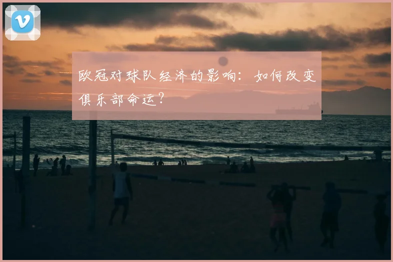 欧冠对球队经济的影响：如何改变俱乐部命运？