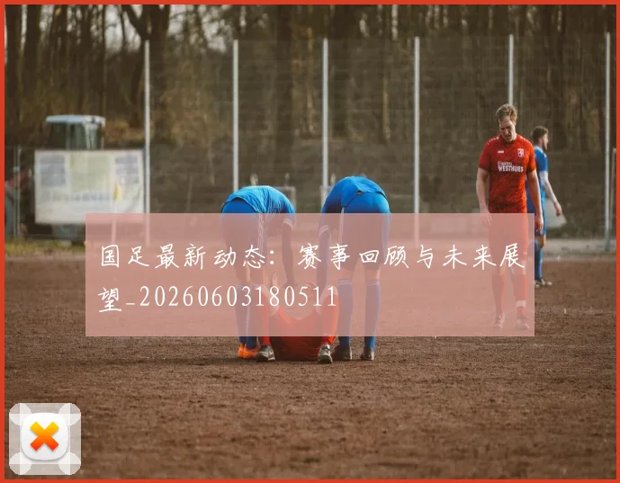 国足最新动态：赛事回顾与未来展望_20260603180511