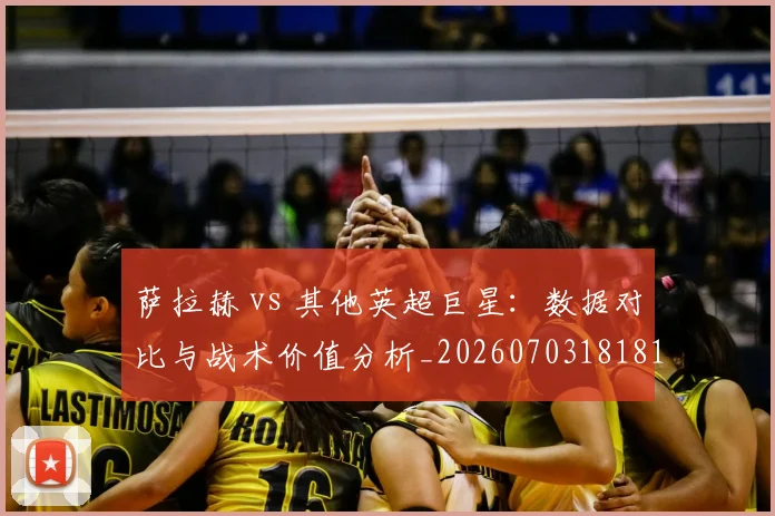 萨拉赫 vs 其他英超巨星：数据对比与战术价值分析_20260703181815