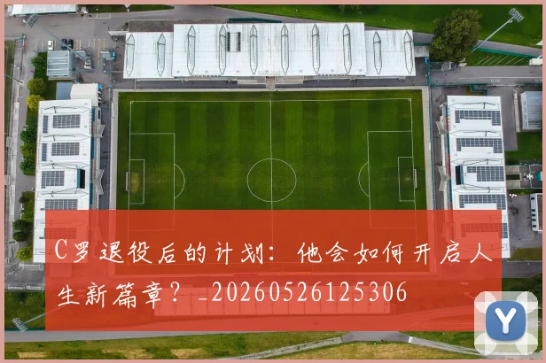 C罗退役后的计划：他会如何开启人生新篇章？_20260526125306