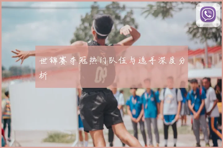 世锦赛夺冠热门队伍与选手深度分析