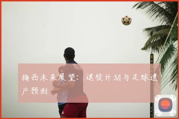 梅西未来展望：退役计划与足球遗产预测