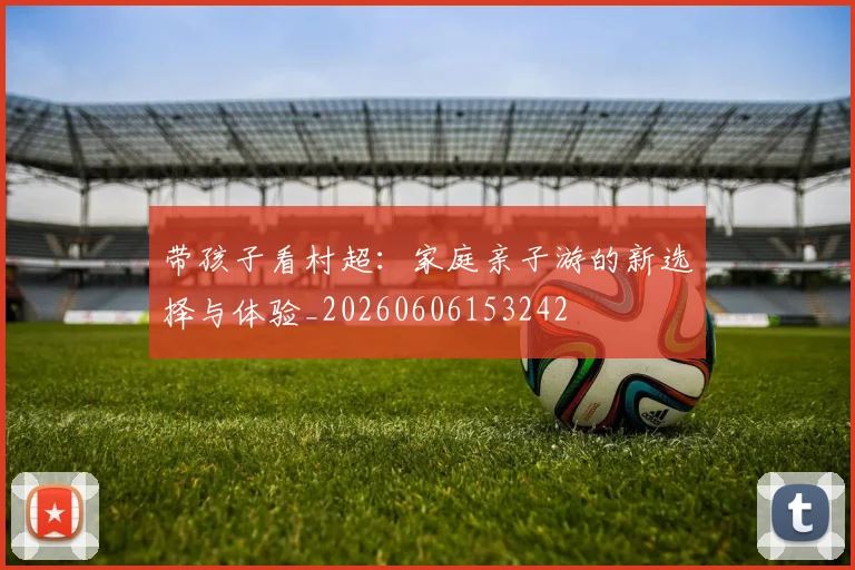 带孩子看村超：家庭亲子游的新选择与体验_20260606153242