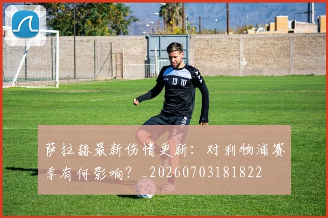 萨拉赫最新伤情更新：对利物浦赛季有何影响？_20260703181822