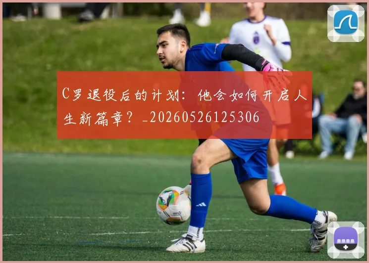 C罗退役后的计划：他会如何开启人生新篇章？_20260526125306