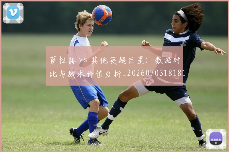 萨拉赫 vs 其他英超巨星：数据对比与战术价值分析_20260703181815